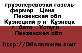 грузоперевозки газель фермер › Цена ­ 10 - Пензенская обл., Кузнецкий р-н, Кузнецк г. Авто » Услуги   . Пензенская обл.